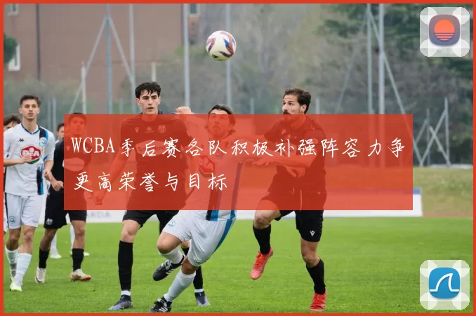 WCBA季后赛各队积极补强阵容力争更高荣誉与目标