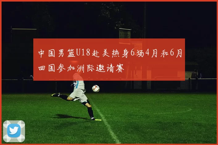 中国男篮U18赴美热身6场4月和6月回国参加洲际邀请赛