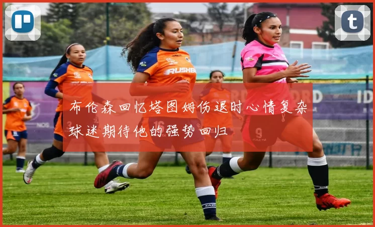 布伦森回忆塔图姆伤退时心情复杂球迷期待他的强势回归