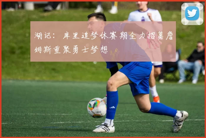 湖记：库里追梦休赛期全力招募詹姆斯重聚勇士梦想