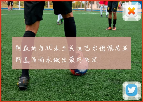 阿森纳与AC米兰关注巴尔德佩尼亚斯皇马尚未做出最终决定