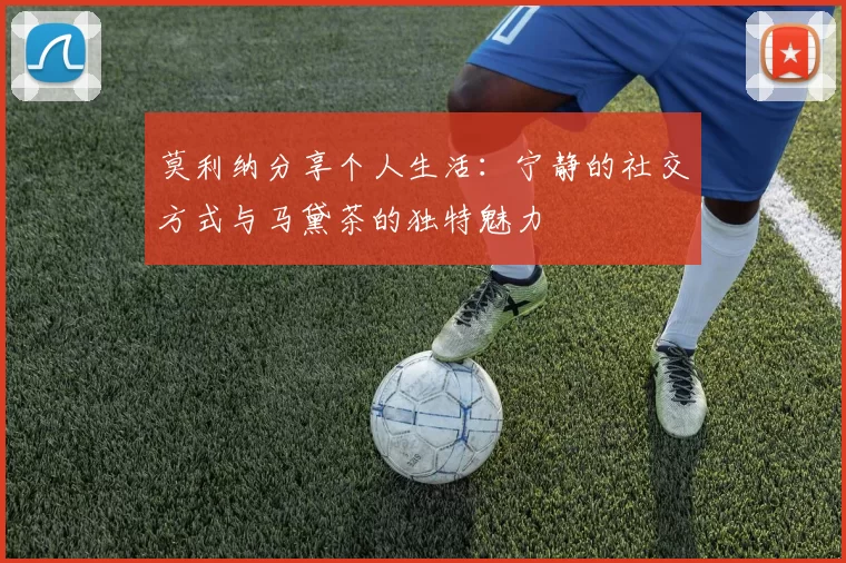 莫利纳分享个人生活：宁静的社交方式与马黛茶的独特魅力