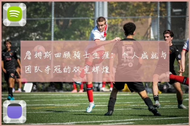 詹姆斯回顾骑士生涯：个人成就与团队夺冠的双重辉煌