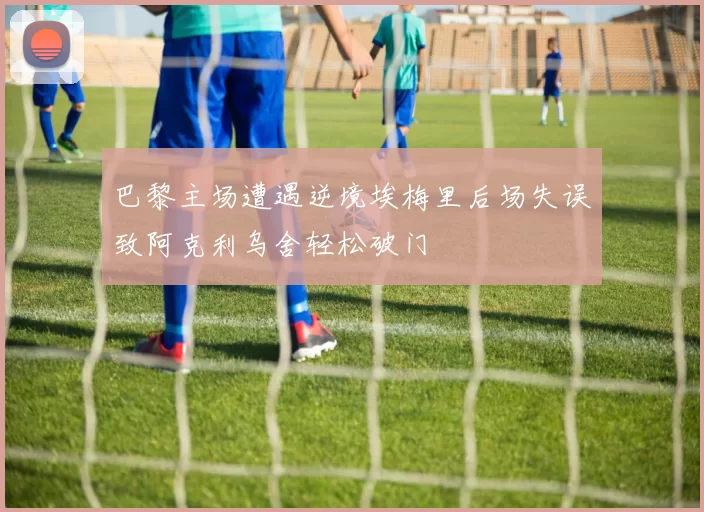 巴黎主场遭遇逆境埃梅里后场失误致阿克利乌舍轻松破门