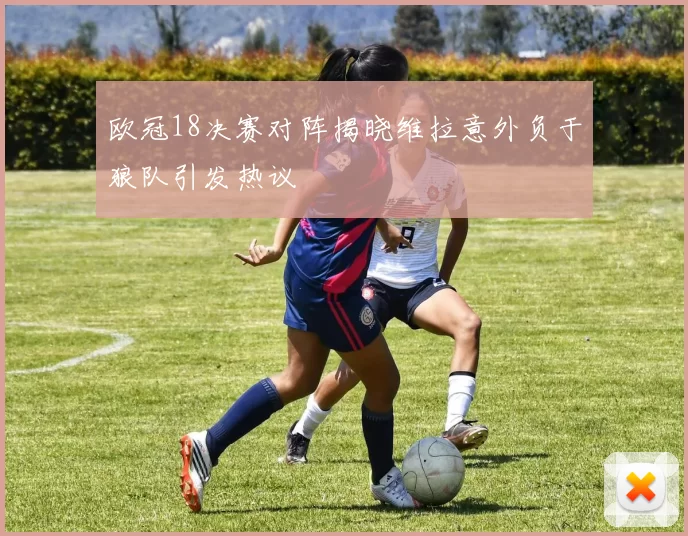 欧冠18决赛对阵揭晓维拉意外负于狼队引发热议