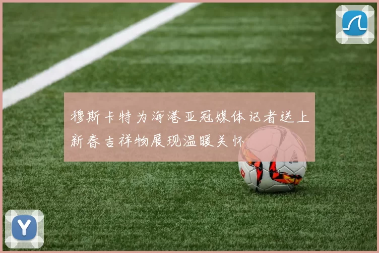 穆斯卡特为海港亚冠媒体记者送上新春吉祥物展现温暖关怀