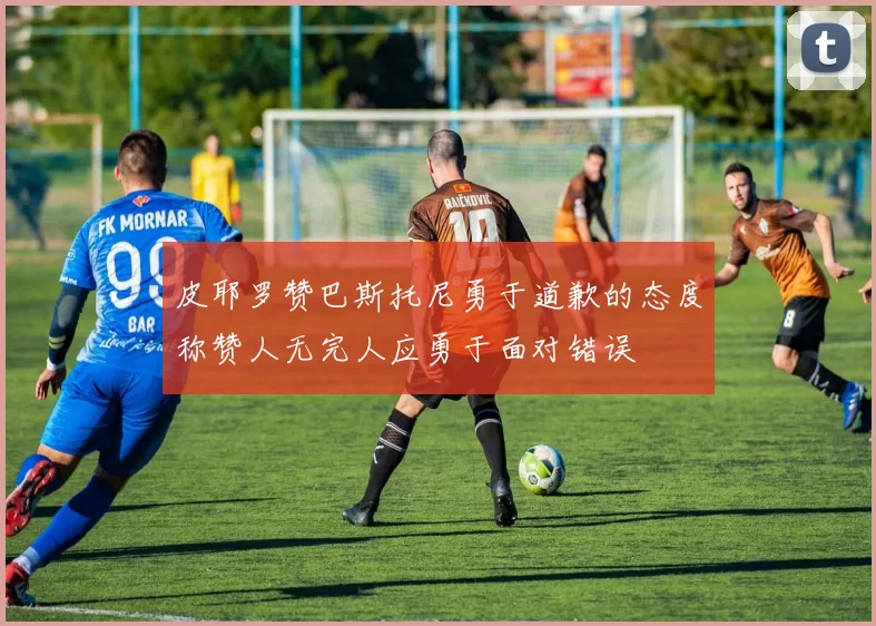 皮耶罗赞巴斯托尼勇于道歉的态度称赞人无完人应勇于面对错误
