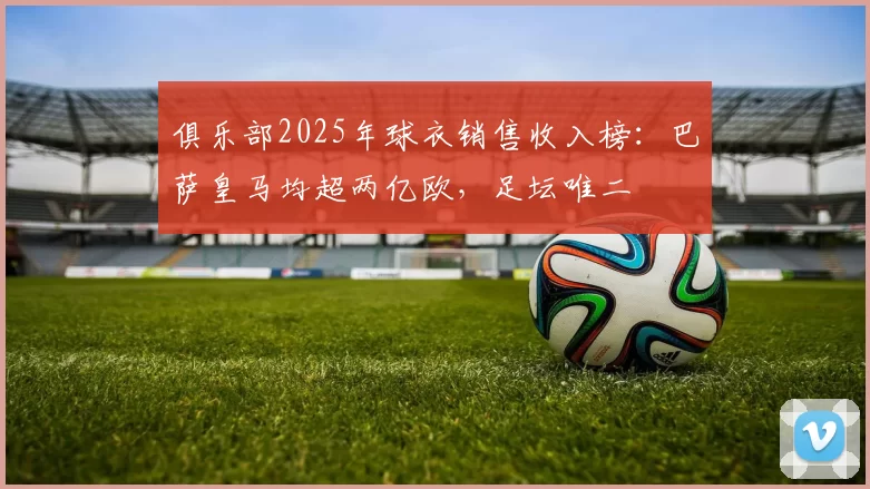俱乐部2025年球衣销售收入榜：巴萨皇马均超两亿欧，足坛唯二
