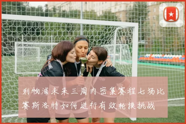 利物浦未来三周内密集赛程七场比赛斯洛特如何进行有效轮换挑战