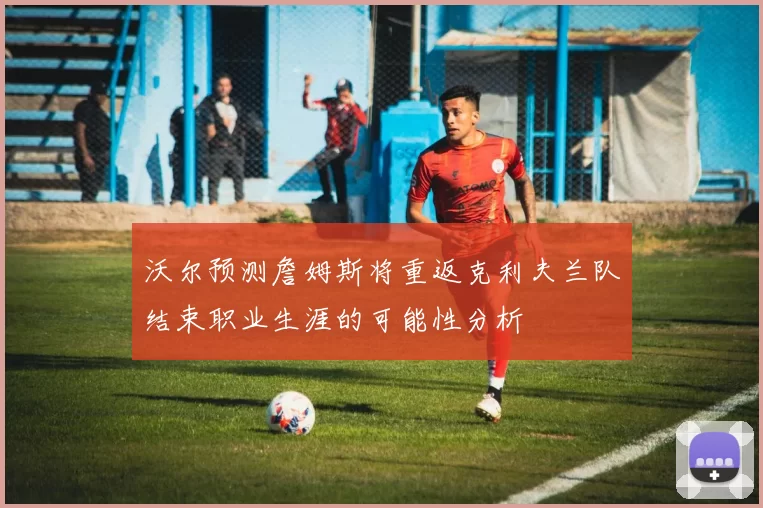 沃尔预测詹姆斯将重返克利夫兰队结束职业生涯的可能性分析