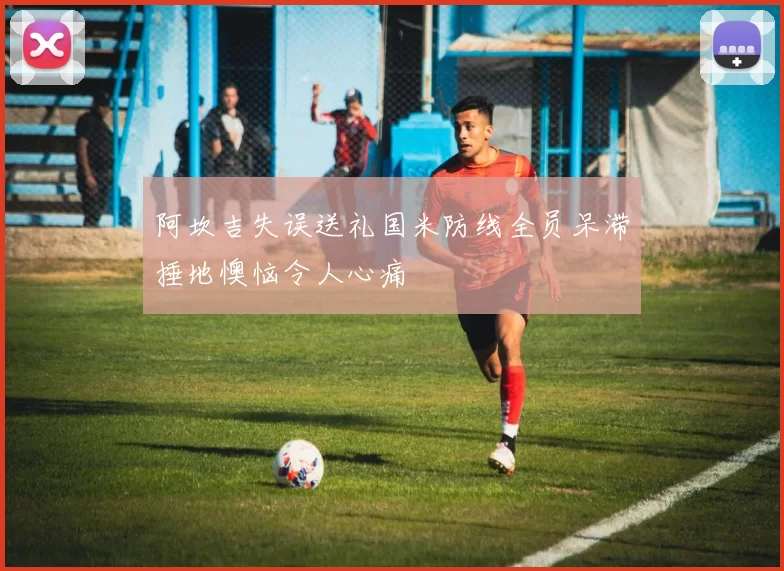 阿坎吉失误送礼国米防线全员呆滞捶地懊恼令人心痛