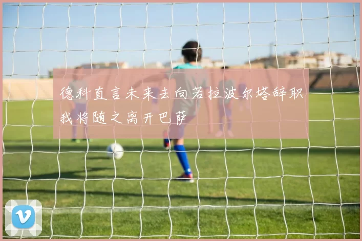 德科直言未来去向若拉波尔塔辞职我将随之离开巴萨