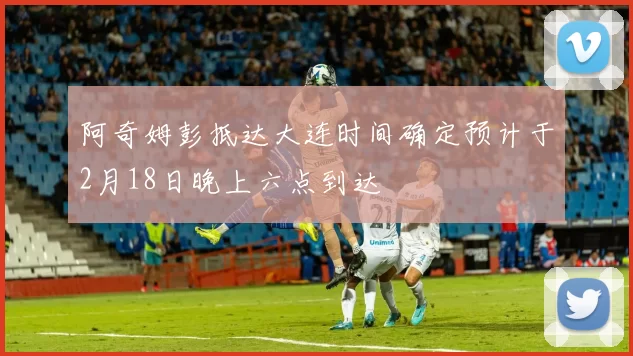 阿奇姆彭抵达大连时间确定预计于2月18日晚上六点到达