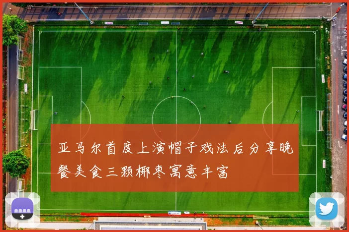 亚马尔首度上演帽子戏法后分享晚餐美食三颗椰枣寓意丰富