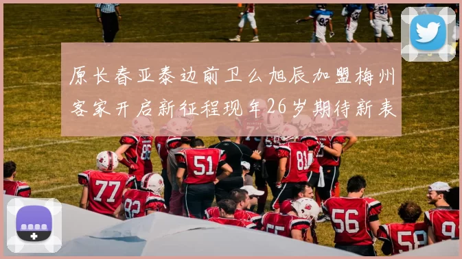 原长春亚泰边前卫么旭辰加盟梅州客家开启新征程现年26岁期待新表现