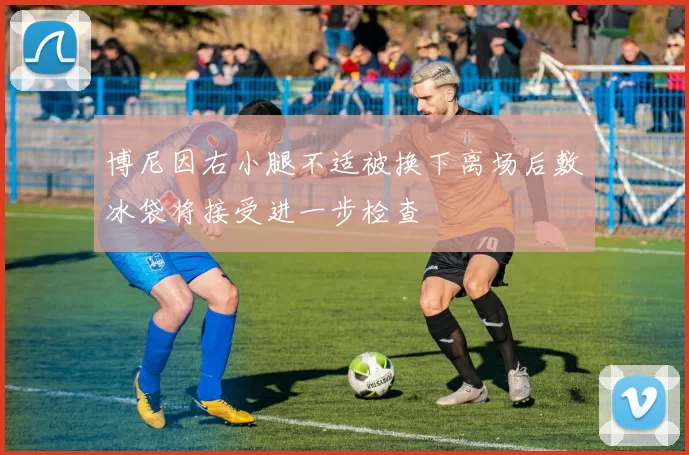 博尼因右小腿不适被换下离场后敷冰袋将接受进一步检查