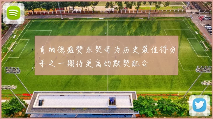 肯纳德盛赞东契奇为历史最佳得分手之一期待更高的默契配合