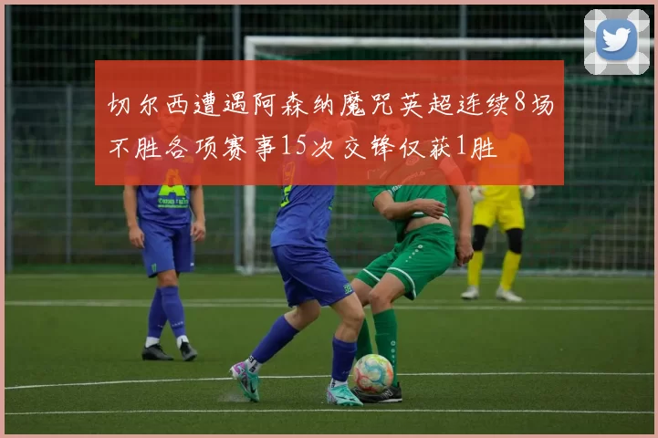 切尔西遭遇阿森纳魔咒英超连续8场不胜各项赛事15次交锋仅获1胜