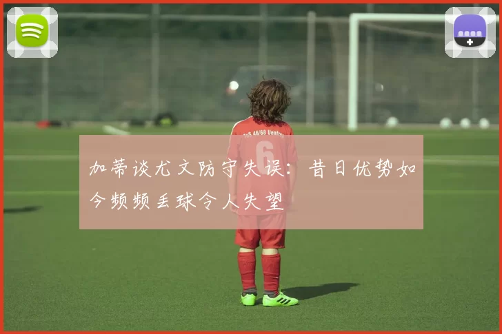 加蒂谈尤文防守失误：昔日优势如今频频丢球令人失望